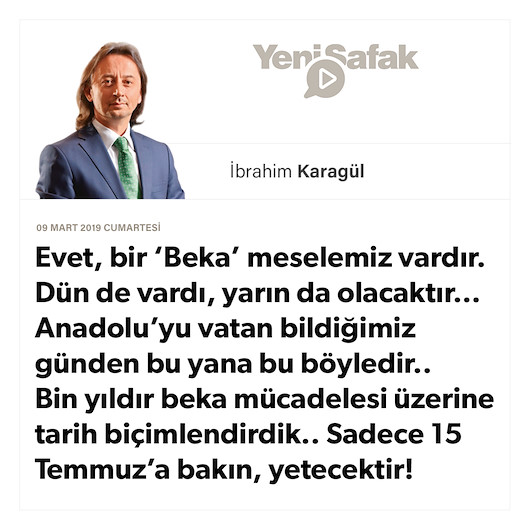 * Evet, bir ‘Beka’ meselemiz vardır. Dün de vardı, yarın da olacaktır… * Anadolu’yu vatan bildiğimiz günden bu yana bu böyledir.. * Bin yıldır beka mücadelesi üzerine tarih biçimlendirdik.. * Sadece 15 Temmuz’a bakın, yetecektir!