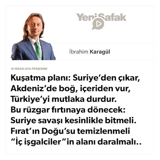 * Kuşatma planı: Suriye’den çıkar, Akdeniz’de boğ, içeriden vur, Türkiye’yi mutlaka durdur. * Bu rüzgar fırtınaya dönecek: * Suriye savaşı kesinlikle bitmeli. Fırat’ın Doğu’su temizlenmeli “İç işgalciler”in alanı daralmalı..