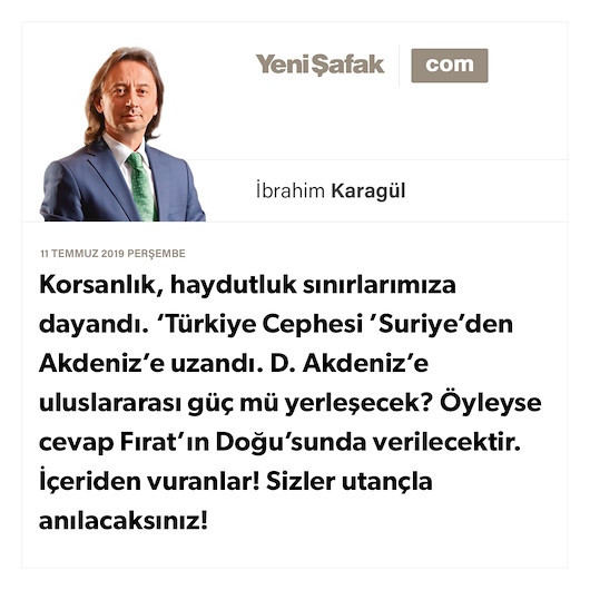 * Korsanlık, haydutluk sınırlarımıza dayandı. * ‘Türkiye Cephesi’ Suriye’den Akdeniz’e uzandı. * D. Akdeniz’e uluslararası güç mü yerleşecek? * Öyleyse cevap Fırat’ın Doğu’sunda verilecektir. * İçeriden vuranlar! Sizler utançla anılacaksınız!