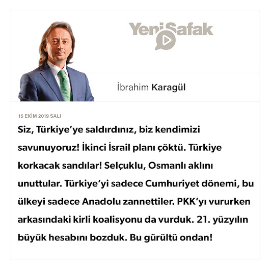 * Siz, Türkiye’ye saldırdınız, biz kendimizi savunuyoruz! * İkinci İsrail planı çöktü. Türkiye korkacak sandılar! * Selçuklu, Osmanlı aklını unuttular. Türkiye’yi sadece Cumhuriyet dönemi, bu ülkeyi sadece Anadolu zannettiler. * PKK’yı vururken arkasındaki kirli koalisyonu da vurduk. 21. yüzyılın büyük hesabını bozduk. Bu gürültü ondan!